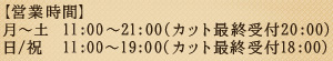 【営業時間】月～土  11:00～21:00(カット最終受付20:00) 日/祝  11:00～19:00(カット最終受付18:00)